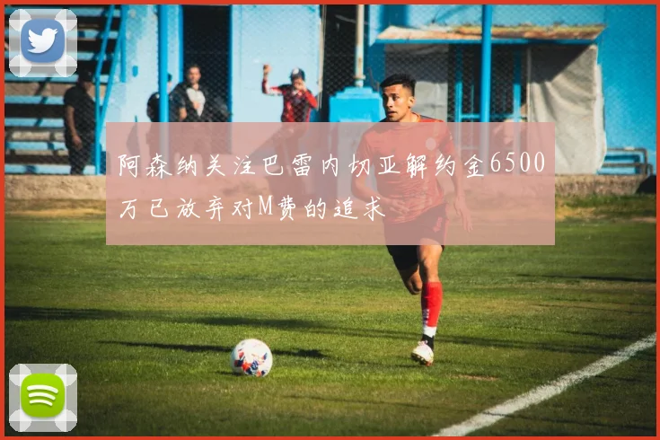 阿森纳关注巴雷内切亚解约金6500万已放弃对M费的追求