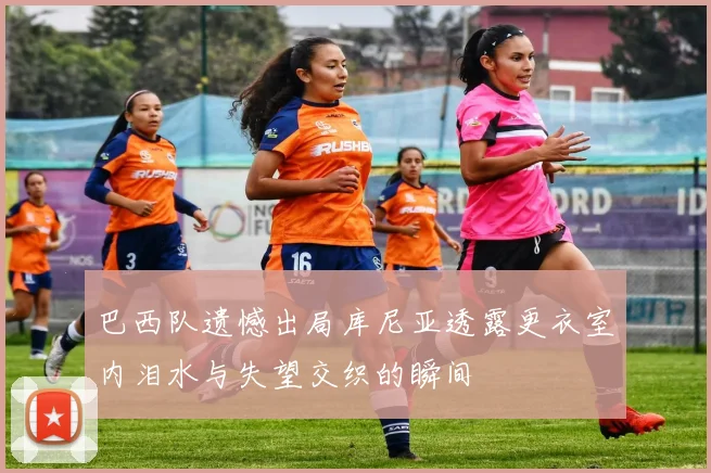 巴西队遗憾出局库尼亚透露更衣室内泪水与失望交织的瞬间