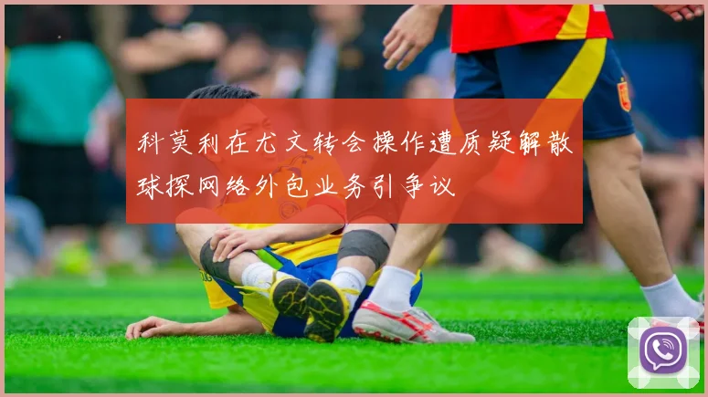 科莫利在尤文转会操作遭质疑解散球探网络外包业务引争议