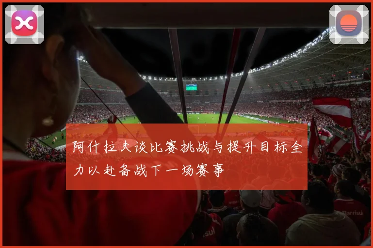 阿什拉夫谈比赛挑战与提升目标全力以赴备战下一场赛事