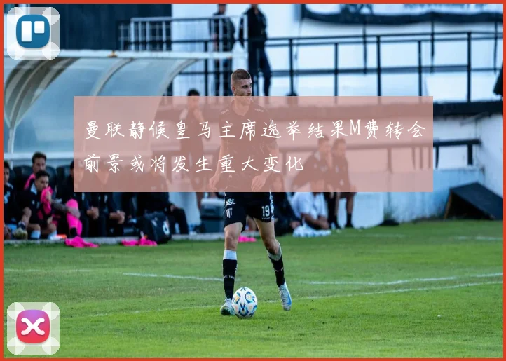 曼联静候皇马主席选举结果M费转会前景或将发生重大变化