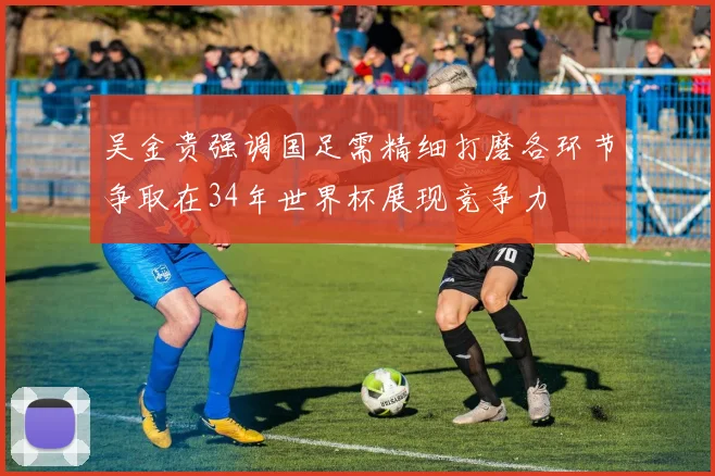 吴金贵强调国足需精细打磨各环节争取在34年世界杯展现竞争力