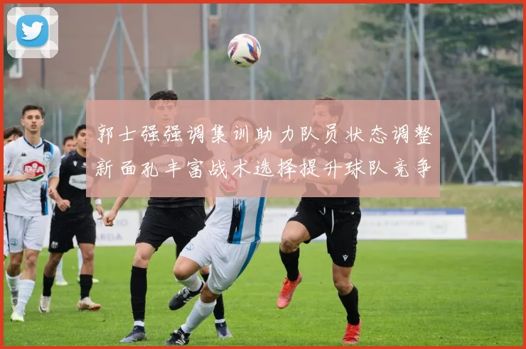 郭士强强调集训助力队员状态调整新面孔丰富战术选择提升球队竞争力