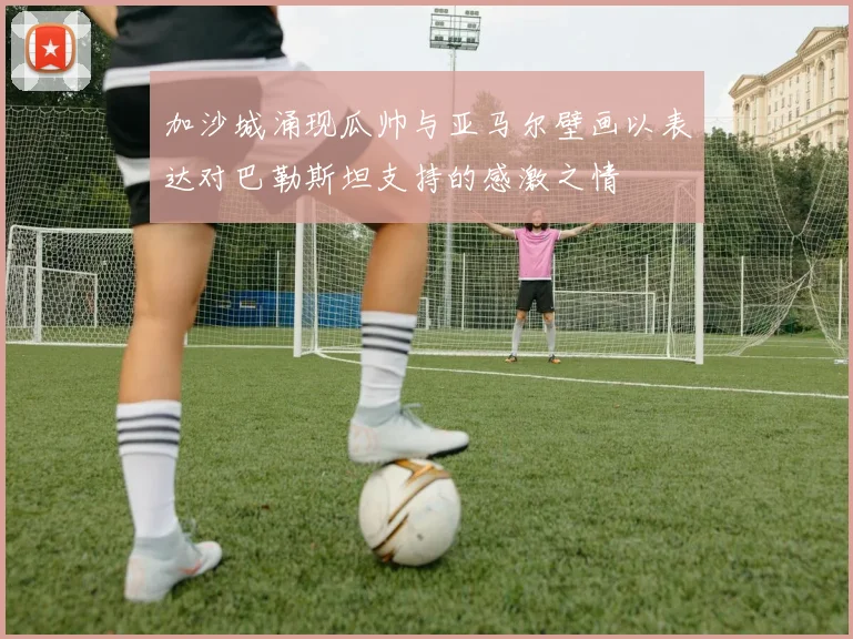 加沙城涌现瓜帅与亚马尔壁画以表达对巴勒斯坦支持的感激之情