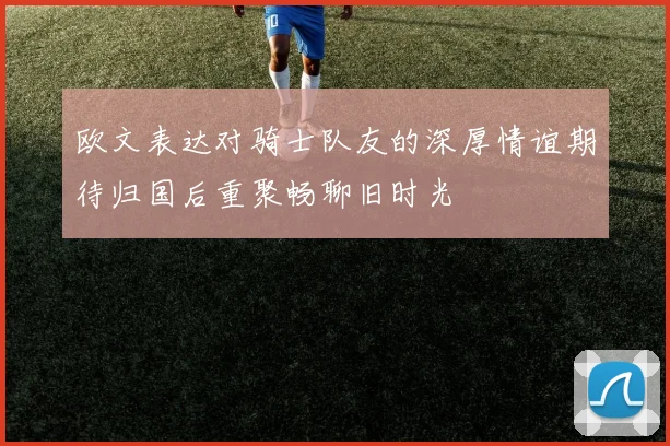 欧文表达对骑士队友的深厚情谊期待归国后重聚畅聊旧时光
