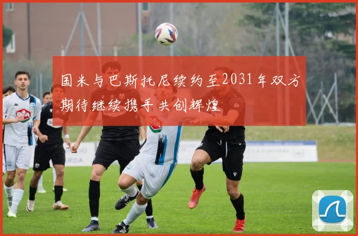 国米与巴斯托尼续约至2031年双方期待继续携手共创辉煌