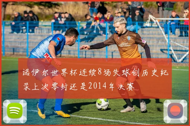 诺伊尔世界杯连续8场失球创历史纪录上次零封还是2014年决赛