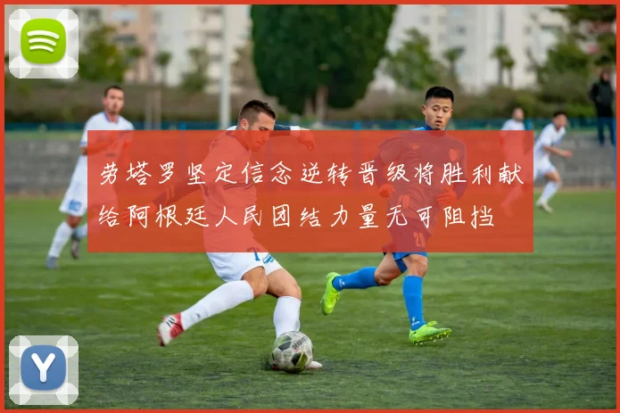 劳塔罗坚定信念逆转晋级将胜利献给阿根廷人民团结力量无可阻挡