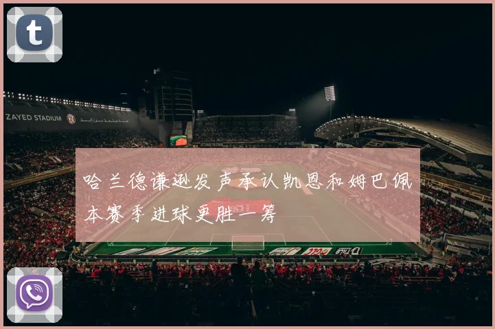 哈兰德谦逊发声承认凯恩和姆巴佩本赛季进球更胜一筹