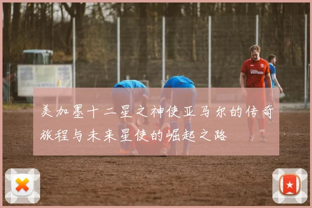 美加墨十二星之神使亚马尔的传奇旅程与未来星使的崛起之路