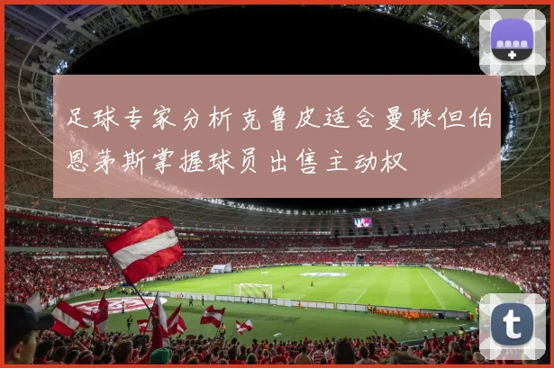 足球专家分析克鲁皮适合曼联但伯恩茅斯掌握球员出售主动权