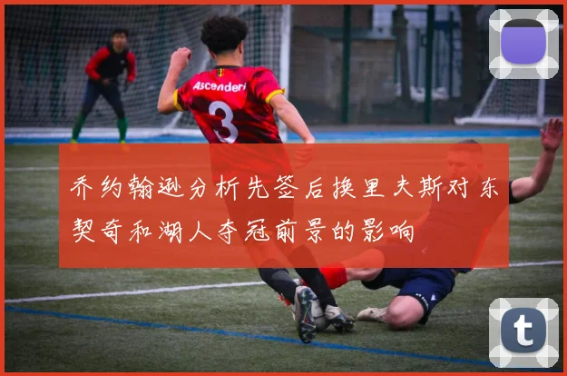 乔约翰逊分析先签后换里夫斯对东契奇和湖人夺冠前景的影响