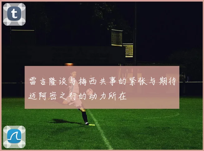 雷吉隆谈与梅西共事的紧张与期待迈阿密之行的动力所在