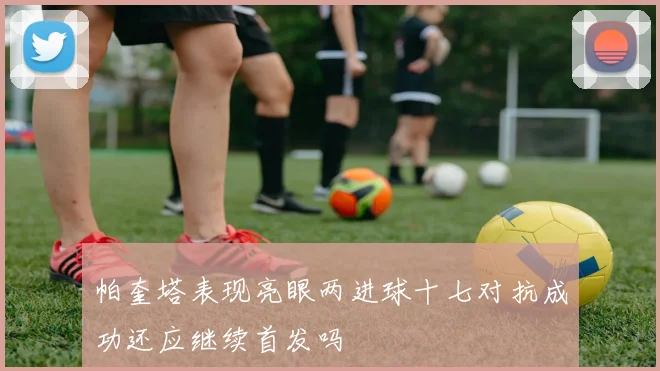帕奎塔表现亮眼两进球十七对抗成功还应继续首发吗