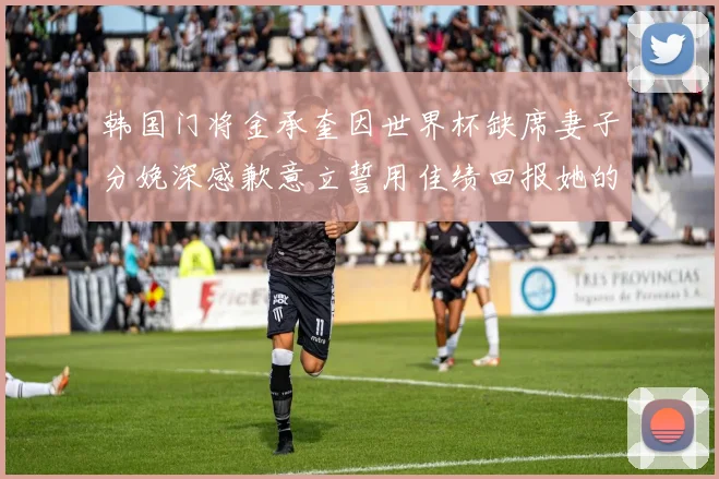 韩国门将金承奎因世界杯缺席妻子分娩深感歉意立誓用佳绩回报她的支持与爱
