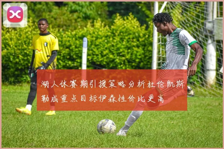 湖人休赛期引援策略分析杜伦凯斯勒成重点目标伊森性价比更高
